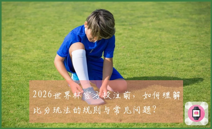 2026世界杯官方投注前，如何理解比分玩法的规则与常见问题？