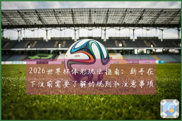 2026世界杯体彩玩法指南：新手在下注前需要了解的规则和注意事项